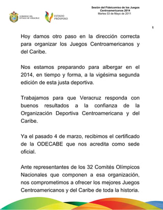 Sesión del Fideicomiso de los Juegos
Centroamericanos 2014
Martes 03 de Mayo de 2011
Hoy damos otro paso en la dirección correcta
para organizar los Juegos Centroamericanos y
del Caribe.
Nos estamos preparando para albergar en el
2014, en tiempo y forma, a la vigésima segunda
edición de esta justa deportiva.
Trabajamos para que Veracruz responda con
buenos resultados a la confianza de la
Organización Deportiva Centroamericana y del
Caribe.
Ya el pasado 4 de marzo, recibimos el certificado
de la ODECABE que nos acredita como sede
oficial.
Ante representantes de los 32 Comités Olímpicos
Nacionales que componen a esa organización,
nos comprometimos a ofrecer los mejores Juegos
Centroamericanos y del Caribe de toda la historia.
1
 