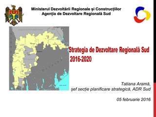 Tatiana Aramă,
șef secție planificare strategică, ADR Sud
05 februarie 2016
Ministerul Dezvoltării Regionale și Construcțiilor
Agenția de Dezvoltare Regională Sud
 