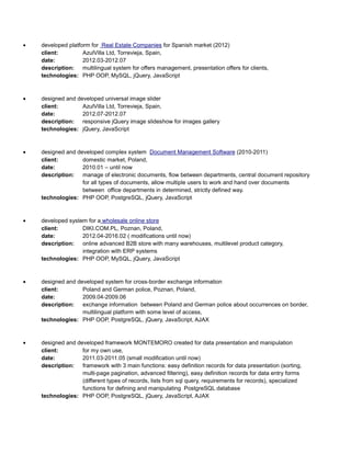 • developed platform for Real Estate Companies for Spanish market (2012)
client: AzulVilla Ltd, Torrevieja, Spain,
date: 2012.03-2012.07
description: multilingual system for offers management, presentation offers for clients,
technologies: PHP OOP, MySQL, jQuery, JavaScript
• designed and developed universal image slider
client: AzulVilla Ltd, Torrevieja, Spain,
date: 2012.07-2012.07
description: responsive jQuery image slideshow for images gallery
technologies: jQuery, JavaScript
• designed and developed complex system Document Management Software (2010-2011)
client: domestic market, Poland,
date: 2010.01 – until now
description: manage of electronic documents, flow between departments, central document repository
for all types of documents, allow multiple users to work and hand over documents
between office departments in determined, strictly defined way.
technologies: PHP OOP, PostgreSQL, jQuery, JavaScript
• developed system for a wholesale online store
client: DIKI.COM.PL, Poznan, Poland,
date: 2012.04-2016.02 ( modifications until now)
description: online advanced B2B store with many warehouses, multilevel product category,
integration with ERP systems
technologies: PHP OOP, MySQL, jQuery, JavaScript
• designed and developed system for cross-border exchange information
client: Poland and German police, Poznan, Poland,
date: 2009.04-2009.06
description: exchange information between Poland and German police about occurrences on border,
multilingual platform with some level of access,
technologies: PHP OOP, PostgreSQL, jQuery, JavaScript, AJAX
• designed and developed framework MONTEMORO created for data presentation and manipulation
client: for my own use,
date: 2011.03-2011.05 (small modification until now)
description: framework with 3 main functions: easy definition records for data presentation (sorting,
multi-page pagination, advanced filtering), easy definition records for data entry forms
(different types of records, lists from sql query, requirements for records), specialized
functions for defining and manipulating PostgreSQL database
technologies: PHP OOP, PostgreSQL, jQuery, JavaScript, AJAX
 