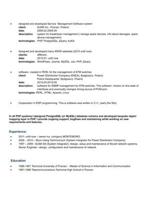 • designed and developed Service Management Software system
client: ALMA Inc., Poznan, Poland,
date: 2009.02-2009.09
description: system for breakdown management ( storage spare devices, info about damages, spare
device management)
technologies: PHP, PostgreSQL, jQuery, AJAX,
• designed and developed many WWW websites (2010 until now)
clients: different,
date: 2010.01- until now
technologies: WordPress, Joomla, MySQL, css, PHP, jQuery
• software created in PERL for the management of ATM switches
client: Power Distribution Company (ENEA), Bydgoszcz, Poland,
Police Headquarter, Bydgoszcz, Poland,
date: 2010.03-2010.09
description: software for SNMP management for ATM switches. This software checks on line state of
interfaces and eventually changes timing source of PCM port.
technologies: PERL, HTML, Apache, Linux
• Cooperation in ERP programming. This is software was written in C++, (early the 90s)
In all PHP systems I designed PostgreSQL (or MySQL) database schema and developed bespoke object
mapping layer in PHP. I provide ongoing support, bugfixes and maintaining while working on new
requirements and features.
Experience:
• 2011- until now – owner my company MONTEMORO
• 2009 – 2010 – Biuro Usług Technicznych (System Integrator for Power Distribution Company)
• 1997 – 2009 - ALMA SA (System Integrator) -design, setup and maintenance of Novell network systems,
Senior Engineer –design, configuration and maintenance of network
Education
• 1986-1991 Technical University of Poznan - Master of Science in Information and Communication
• 1981-1986 Telecommunications Technical High School in Poznan
 
