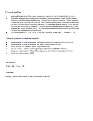 Personal qualities
• Very good interpersonal skills; project management experience in an international environment
• knowledge of network technologies confirmed by the following certificates: Novell Certified Network
Engineer(1999), Marconi Certified Engineer – (London 1999), Marconi Enterprise Product Specialist
(training and exam – London 2001),HP Star OpenView Certified Consultant – Network Node Manager I
on UNIX (2003), Accredited Integration Specialist – HP OpenView Network Services (2004), Marconi
PNNI – (training – Pittsburgh USA 2004), Cisco Certified Network Associate – CCNA – (2005), Cisco
Wireless LAN Design Specialist (2005), Cisco Certified Network Professional – CCNP – (2007), Cisco
Certified Design Associate – CCDA – (2007)
• programming skills: C++,PERL, HTML, CSS, PHP, JavaScript, AJAX, MySQL, PostgreSQL, Git
Career Highlights as network engineer
• Implementation of the ATM network at the Power Distribution Company in district Bydgoszcz
• Implementation of the ATM network at the Police Headquarters in Poznan.
• design and setup of DWDM in Poland (project PIONEER)
• setup of wireless LAN for a hundreds participants of conference TERENA in Poznan.
• design and implementation MPLS on Foundry devices at the Police Headquarters in Poznan.
• design and implementation CISCO
Languages:
English - B2, French – A2,
Hobbies:
Running – among others finisher of over 20 marathons, Triathlons
 
