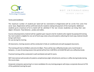  
	
  
	
  
Terms	
  and	
  Conditions	
  	
  
	
  
The	
  	
  maximum	
  	
  number	
  	
  of	
  	
  students	
  per	
  	
  batch	
  will	
  	
  be	
  	
  restricted	
  to	
  	
  8.	
  Registration	
  will	
  	
  be	
  	
  on	
  the	
  	
  first	
  	
  come	
  	
  first	
  	
  
serve	
  	
  basis.	
  Registration	
  will	
  be	
  confirmed	
  only	
  for	
  students	
  making	
  full	
  payment	
  of	
  the	
  training	
  fee.	
  Additional	
  
students	
  up	
  to	
  a	
  maximum	
  of	
  12	
  in	
  a	
  batch	
  will	
  	
  be	
  	
  admitted	
  	
  if	
  	
  the	
  	
  last	
  	
  minute	
  	
  student(s)	
  	
  can	
  	
  bring	
  	
  their	
  	
  own	
  
digital	
  	
  Ultrasonic	
  	
  Flaw	
  Detector,	
  	
  probes	
  and	
  cables.	
  	
  
	
  
Course	
  and	
  preparatory	
  material	
  will	
  be	
  supplied	
  upon	
  request	
  only	
  for	
  students	
  who	
  register	
  by	
  paying	
  full	
  training	
  
fee.	
  Each	
  student	
  is	
  eligible	
  for	
  one	
  set	
  of	
  hard	
  copy	
  notes	
  only	
  and	
  students	
  collecting	
  the	
  hard	
  copy	
  material	
  should	
  
bring	
  it	
  with	
  them	
  	
  
for	
  use	
  during	
  the	
  training.	
  	
  
	
  
All	
  classrooms,	
  training	
  sessions	
  will	
  be	
  conducted	
  in	
  fully	
  air-­‐conditioned	
  and	
  well-­‐equipped	
  classrooms.	
  	
  
	
  
The	
  training	
  will	
  start	
  at	
  8.00am	
  and	
  end	
  at	
  6.30pm.	
  There	
  will	
  be	
  two	
  coffee/tea	
  breaks	
  and	
  a	
  lunch	
  break	
  in-­‐
between.,	
  in	
  case	
  of	
  evening	
  session	
  time	
  period	
  will	
  be	
  from	
  5.00	
  PM	
  to	
  10	
  10.00	
  PM	
  with	
  one	
  coffee/tea	
  break.	
  
	
  
Practical	
  training	
  will	
  be	
  conducted	
  in	
  well	
  ventilated	
  and	
  well	
  lit	
  rooms.	
  
	
  
NDT	
  International	
  will	
  provide	
  all	
  students	
  complimentary	
  light	
  refreshments	
  and	
  tea	
  or	
  coffee	
  during	
  breaks	
  during	
  
the	
  course	
  days.	
  	
  
	
  
Corporate	
  companies	
  sponsoring	
  5	
  or	
  more	
  candidates	
  for	
  any	
  training	
  program	
  will	
  enjoy	
  a	
  corporate	
  discount	
  of	
  5%	
  
of	
  the	
  published	
  training	
  fee	
  part.	
  
	
  
 