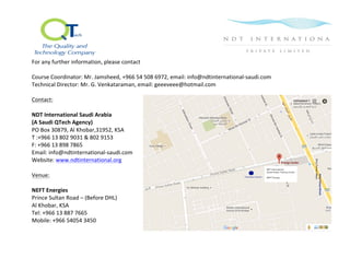  
For	
  any	
  further	
  information,	
  please	
  contact	
  
	
  
Course	
  Coordinator:	
  Mr.	
  Jamsheed,	
  +966	
  54	
  508	
  6972,	
  email:	
  info@ndtinternational-­‐saudi.com	
  	
  
Technical	
  Director:	
  Mr.	
  G.	
  Venkataraman,	
  email:	
  geeeveee@hotmail.com	
  	
  
	
  
Contact:	
  
	
  
NDT	
  International	
  Saudi	
  Arabia	
  
(A	
  Saudi	
  QTech	
  Agency)	
  
PO	
  Box	
  30879,	
  Al	
  Khobar,31952,	
  KSA	
  
T	
  :+966	
  13	
  802	
  9031	
  &	
  802	
  9153	
  
F:	
  +966	
  13	
  898	
  7865	
  	
  
Email:	
  info@ndtinternational-­‐saudi.com	
  
Website:	
  www.ndtinternational.org	
  
	
  
Venue:	
  
	
  
NEFT	
  Energies	
  
Prince	
  Sultan	
  Road	
  –	
  (Before	
  DHL)	
  
Al	
  Khobar,	
  KSA	
  
Tel:	
  +966	
  13	
  887	
  7665	
  
Mobile:	
  +966	
  54054	
  3450	
  
	
  
	
  
	
  
	
  
	
  
 