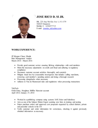 JOSE RICO D. SI JR.
Blk. 225 Ang Mo Kio Ave 1, #11-579
560225 Singapore
Mobile #: +6584577715
E-mail: joserico_si@yahoo.com
WORK EXPERIENCE:
JP Morgan Chase, Manila
Risk Management Analyst
March 2014 – March 2016
 Provide good customer service ensuring lifelong relationships with card members
 Make the necessary adjustments on credit card fraud and adhering to regulatory
compliance
 Document customer account activities thoroughly and concisely
 Mitigate fraud loss by a reasonable investigation that includes calling merchants,
reviewing card member’s spending pattern and doing a thorough research
 Processing chargebacks when necessary
 Adheres to Visa & Mastercard rules and regulations when processing transactions
TeleTech
Order Entry, Houghton Mifflin Harcourt account
April 2012- January 27, 2014
 Worked in a publishing company using systems SAP, Esker and Salesforce
 Acts as one of the Subject Matter Expert assisting new hires in training and nesting
 Enters purchase orders and approved cost proposals requested by school districts, private
and parochial schools in the US
 Verify customer and order information for correctness, checking it against previously
obtained information as necessary
 