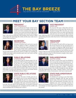 THE BAY BREEZE 
bay breeze / issue 1 / page 1 
bay section fbla’s official newsletter sept 2014 
AMIT PASUPATHY 
I am your ultimate best friend. As Bay Section President, I want to be available to help, chat, or maybe even freak out about anime. In all seriousness, I am a senior at Lynbrook High School and am honored to serve as your section president. I also serve as Lynbrook’s ASB President. Bay Section is filled with people who will change the world, and this year, I dare you to dream of how you’ll do it. 
PRESIDENT 
MEET YOUR BAY SECTION TEAM 
HANA KIM 
Hi everyone! My name is Hana Kim and I am excited to serve as this year’s Bay Section Vice President! Joining FBLA has been one of the best decisions I have ever made, and I hope that each and every one of you are able to feel the same. Aside from FBLA, I love swimming, eating dole whip, traveling, and watching all movies other than horror. I look forward to meeting all of you! 
VICE PRESIDENT 
YOOHYUN CHOI 
My name is Yoohyun and I can’t wait to meet all of you! In addition to FBLA, I absolutely love traveling, volunteering, corgis (fun fact: I own a pair of corgi printed socks), watching/discussing TV shows, making PowerPoints, and hanging out with friends. My favorite memory in FBLA was watching my middle level chapter and its members grow and I can’t wait to see Bay Section do the same! 
SECRETARY 
STEPHANIE SHI 
I can’t believe that it’s already going to be my third year in FBLA! I hope to get to know more of you this year and work together towards achieving our daring dreams. Besides FBLA- ing, I also have unhealthy obsessions with design, math, and food. Please don’t be afraid to talk to me, as I am more than happy to answer your questions or become your friend! (Bonus points if you like BBC Sherlock or Doctor Who.) 
PUBLIC RELATIONS 
EMILY GAO 
Hi everyone! My name is Emily, and I am super stoked to serve as your state PR officer this year. Through the past few years in FBLA, I have made my best memories and built my best friendships with some of the best people I’ve ever met. All in all, FBLA is the absolute best. I’m excited to watch all of you do amazing things this year, and please feel free to talk to me about anything at all! I’m PRetty easy to talk to! 
STATE PUBLIC RELATIONS 
JEREMY XUE 
Hi! I’m Jeremy Xue and I will be serving as your Bay Section Treasurer for the upcoming year! I am a junior at Cupertino High and am one of the Middle Level Officers for Cupertino FBLA. I’ve been in FBLA since my freshman year, and I hope to help new and returning members alike have the same unforgettable experiences that I’ve been fortunate enough to have experienced in my time with FBLA! 
TREASURER 
AUSTIN CHOW 
My name is Austin Chow and I am thrilled to serve as your Bay Section Parliamentarian! As a junior at Westmoor High and an active member for two years, I have tremendously grown through my experience in FBLA. I hope that this year you too can grow into a leader through the many opportunities this organization has to offer. Outside of FBLA, I love to play basketball and a variety of instruments. Can’t wait to meet you all! 
PARLIAMENTARIAN 
RANI MAVRAM 
I’m thrilled to be serving as your State Parliamentarian alongside both the State and Bay Section team. I have been actively involved in FBLA and Parliamentary Procedure since my freshman year, and I encourage everyone to give it a try! Outside of FBLA, I love to spend time with my dog Oreo and volunteer at various organizations. Be sure to say hello if you see me around! 
STATE PARLIAMENTARIAN  