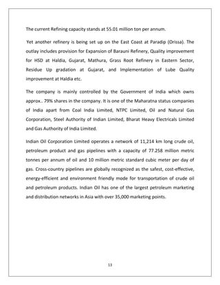 13
The current Refining capacity stands at 55.01 million ton per annum.
Yet another refinery is being set up on the East Coast at Paradip (Orissa). The
outlay includes provision for Expansion of Barauni Refinery, Quality improvement
for HSD at Haldia, Gujarat, Mathura, Grass Root Refinery in Eastern Sector,
Residue Up gradation at Gujarat, and Implementation of Lube Quality
improvement at Haldia etc.
The company is mainly controlled by the Government of India which owns
approx.. 79% shares in the company. It is one of the Maharatna status companies
of India apart from Coal India Limited, NTPC Limited, Oil and Natural Gas
Corporation, Steel Authority of Indian Limited, Bharat Heavy Electricals Limited
and Gas Authority of India Limited.
Indian Oil Corporation Limited operates a network of 11,214 km long crude oil,
petroleum product and gas pipelines with a capacity of 77.258 million metric
tonnes per annum of oil and 10 million metric standard cubic meter per day of
gas. Cross-country pipelines are globally recognized as the safest, cost-effective,
energy-efficient and environment friendly mode for transportation of crude oil
and petroleum products. Indian Oil has one of the largest petroleum marketing
and distribution networks in Asia with over 35,000 marketing points.
 