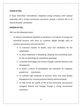 14
VISION OF IOCL
A major diversified, transnational, integrated energy company, with national
leadership and a strong environment conscience, playing a national role in oil
security & public distribution.
MISSION OF IOCL
IOCL has the following mission:
To achieve international standards of excellence in all aspects of energy and
diversified business with focus on customer delight through value of
products and services and cost reduction.
 To maximize creation of wealth, value and satisfaction for the
stakeholders.
 To attain leadership in developing, adopting and assimilating state-
of- the-art technology for competitive advantage.
 To provide technology and services through sustained Research and
Development.
 To foster a culture of participation and innovation for employee
growth and contribution.
 To cultivate high standards of business ethics and Total Quality
Management for a strong corporate identity and brand equity.
 To help enrich the quality of life of the community and preserve
ecological balance and heritage through a strong environment
conscience.
 