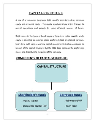 21
CAPITAL STRUCTURE
A mix of a company's long-term debt, specific short-term debt, common
equity and preferred equity . The capital structure is how a firm finances its
overall operations and growth by using different sources of funds.
Debt comes in the form of bond issues or long-term notes payable, while
equity is classified as common stock, preferred stock or retained earnings.
Short-term debt such as working capital requirements is also considered to
be part of the capital structure. But the IOCL does not issue the preference
shares and debenture to the public of the company
COMPONENTS OF CAPITAL STRUCTURE:
CAPITAL STRUCTURE
Shareholder’s funds
-equity capital
-preference capital (Nil)
--
Borrowed funds
-debenture (Nil)
-Term loan
 