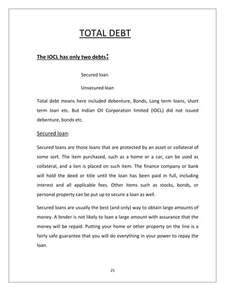 25
TOTAL DEBT
The IOCL has only two debts:
Secured loan
Unsecured loan
Total debt means here included debenture, Bonds, Long term loans, short
term loan etc. But Indian Oil Corporation limited (IOCL) did not issued
debenture, bonds etc.
Secured loan:
Secured loans are those loans that are protected by an asset or collateral of
some sort. The item purchased, such as a home or a car, can be used as
collateral, and a lien is placed on such item. The finance company or bank
will hold the deed or title until the loan has been paid in full, including
interest and all applicable fees. Other items such as stocks, bonds, or
personal property can be put up to secure a loan as well.
Secured loans are usually the best (and only) way to obtain large amounts of
money. A lender is not likely to loan a large amount with assurance that the
money will be repaid. Putting your home or other property on the line is a
fairly safe guarantee that you will do everything in your power to repay the
loan.
 