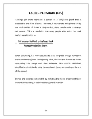 32
EARING PER SHARE (EPS)
Earnings per share represent a portion of a company's profit that is
allocated to one share of stock. Therefore, if you were to multiply the EPS by
the total number of shares a company has, you'd calculate the company's
net income. EPS is a calculation that many people who watch the stock
market pay attention to.
When calculating, it is more accurate to use a weighted average number of
shares outstanding over the reporting term, because the number of shares
outstanding can change over time. However, data sources sometimes
simplify the calculation by using the number of shares outstanding at the end
of-the-period.
Diluted EPS expands on basic EPS by including the shares of convertibles or
warrants outstanding in the outstanding shares number.
 