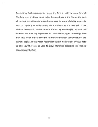 8
financed by debt poses greater risk, as this firm is relatively highly levered.
The long term creditors would judge the soundness of the firm on the basis
of the long term financial strength measured in terms of ability to pay the
interest regularly as well as repay the installment of the principal on due
dates or in one lump sum at the time of maturity. Accordingly, there are two
different, but mutually dependent and interrelated, types of leverage ratio
First Ratio which are based on the relationship between borrowed funds and
owner’s capital. In this Paper, researcher explain the different leverage ratio
as also how they can be used to draw inferences regarding the financial
soundness of the firm.
 