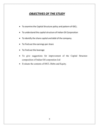 9
OBJECTIVES OF THE STUDY
 To examine the Capital Structure policy and pattern of IOCL.
 To understand the capital structure of Indian Oil Corporation
 To identify the share capital and debt of the company.
 To Find out the earnings per share
 To Find out the leverage
 To give suggestions for improvement of the Capital Structure
composition of Indian Oil corporation Ltd
 Evaluate the contents of IOCL Debts and Equity.
 