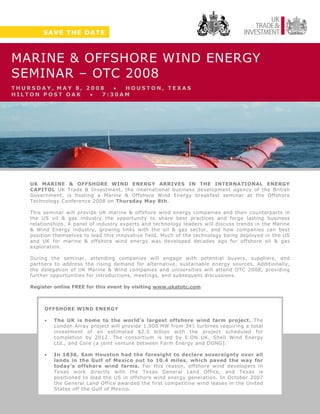 SAVE THE DATE



MARINE & OFFSHORE WIND ENERGY
SEMINAR – OTC 2008
THURSDAY, MAY 8, 2008  • HOUSTON, TEXAS
HILTON POST OAK   • 7:30AM




    UK MARINE & OFFSHORE WIND ENERGY ARRIVES IN THE INTERNATIONAL ENERGY
    CAPITOL UK Trade & Investment, the international business development agency of the British
    Government, is hosting a Marine & Offshore Wind Energy breakfast seminar at the Offshore
    Technology Conference 2008 on Thursday May 8th.

    This seminar will provide UK marine & offshore wind energy companies and their counterparts in
    the US oil & gas industry the opportunity to share best practices and forge lasting business
    relationships. A panel of industry experts and technology leaders will discuss trends in the Marine
    & Wind Energy industry, growing links with the oil & gas sector, and how companies can best
    position themselves to lead this innovative field. Much of the technology being deployed in the US
    and UK for marine & offshore wind energy was developed decades ago for offshore oil & gas
    exploration.

    During the seminar, attending companies will engage with potential buyers, suppliers, and
    partners to address the rising demand for alternative, sustainable energy sources. Additionally,
    the delegation of UK Marine & Wind companies and universities will attend OTC 2008, providing
    further opportunities for introductions, meetings, and subsequent discussions.

    Register online FREE for this event by visiting www.ukatotc.com



         OFFSHORE WIND ENERGY

         •   The UK is home to the world’s largest offshore wind farm project. The
             London Array project will provide 1,000 MW from 341 turbines requiring a total
             investment of an estimated $2.5 billion with the project scheduled for
             completion by 2012. The consortium is led by E.ON UK, Shell Wind Energy
             Ltd., and Core (a joint venture between Farm Energy and DONG).

         •   In 1836, Sam Houston had the foresight to declare sovereignty over all
             lands in the Gulf of Mexico out to 10.4 miles, which paved the way for
             today’s offshore wind farms. For this reason, offshore wind developers in
             Texas work directly with the Texas General Land Office, and Texas is
             positioned to lead the US in offshore wind energy generation. In October 2007
             the General Land Office awarded the first competitive wind leases in the United
             States off the Gulf of Mexico.
 