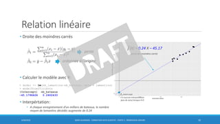 Relation linéaire
• Droite des moindres carrés
• Calculer le modèle avec R:
• Interpértation:
• A chaque enregistrement d’un milliers de bateaux, le nombre
moyen de lamantins décédés augmente de 0.24
6/30/2016 BORIS GUARISMA - FORMATION DATA SCIENTIST - PARTIE 5 - RÉGRESSION LINÉAIRE 10
pente
ordonnée à l’origine
መ𝑓(X) = 0.24 X – 45.17
> model <- lm(nb_lamantins~nb_bateaux, data = lamantins)
> model$coefficients
(Intercept) nb_bateaux
-45.1796424 0.2402433
droite des moindres carrés
መ𝛽0 𝑖𝑛𝑡𝑒𝑟𝑐𝑒𝑝𝑡
n’a aucune interprétation
(pas de sens) lorsque X=0
 