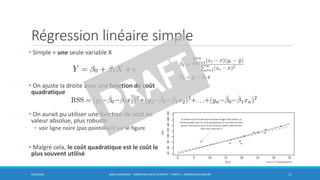 Régression linéaire simple
• Simple = une seule variable X
• On ajuste la droite avec une fonction de coût
quadratique
• On aurait pu utiliser une fonction de coût en
valeur absolue, plus robuste
• voir ligne noire (pas pointillée!) sur le figure
• Malgré cela, le coût quadratique est le coût le
plus souvent utilisé
6/30/2016 BORIS GUARISMA - FORMATION DATA SCIENTIST - PARTIE 5 - RÉGRESSION LINÉAIRE 11
source [5] Bibliographie
 