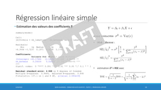 Régression linéaire simple
• Estimation des valeurs des coefficients β
6/30/2016 BORIS GUARISMA - FORMATION DATA SCIENTIST - PARTIE 5 - RÉGRESSION LINÉAIRE 14
summary(model)
Call:
lm(formula = nb_lamantins ~ nb_bateaux, data = lamantins)
Residuals:
Min 1Q Median 3Q Max
-6.3566 -3.7237 0.1971 4.2178 5.1751
Coefficients:
Estimate Std. Error t value Pr(>|t|)
(Intercept) -45.17964 12.54392 -3.602 0.00696 **
nb_bateaux 0.24024 0.02052 11.710 2.58e-06 ***
---
Signif. codes: 0 ‘***’ 0.001 ‘**’ 0.01 ‘*’ 0.05 ‘.’ 0.1 ‘ ’ 1
Residual standard error: 4.868 on 8 degrees of freedom
Multiple R-squared: 0.9449, Adjusted R-squared: 0.938
F-statistic: 137.1 on 1 and 8 DF, p-value: 2.583e-06
erreur irréductible
• Std. Error:
• estimation ෝ𝝈2 = RSE avec
 