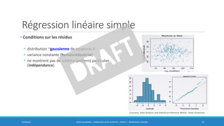 Régression linéaire simple
• Conditions sur les résidus
• distribution ~gaussienne de moyenne 0
• variance constante (homoscédasticité)
• ne montrent pas de schéma (pattern) particulier
(indépendance)
6/30/2016 BORIS GUARISMA - FORMATION DATA SCIENTIST - PARTIE 5 - RÉGRESSION LINÉAIRE 15
Coursera, Data Analysis and Statistical Inference MOOC, Duke University
 