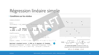 Régression linéaire simple
• Conditions sur les résidus
6/30/2016 BORIS GUARISMA - FORMATION DATA SCIENTIST - PARTIE 5 - RÉGRESSION LINÉAIRE 16
summary(model)
Call:
lm(formula = nb_lamantins ~ nb_bateaux, data = lamantins)
Residuals:
Min 1Q Median 3Q Max
-6.3566 -3.7237 0.1971 4.2178 5.1751
Coefficients:
Estimate Std. Error t value Pr(>|t|)
(Intercept) -45.17964 12.54392 -3.602 0.00696 **
nb_bateaux 0.24024 0.02052 11.710 2.58e-06 ***
---
Signif. codes: 0 ‘***’ 0.001 ‘**’ 0.01 ‘*’ 0.05 ‘.’ 0.1 ‘ ’ 1
Residual standard error: 4.868 on 8 degrees of freedom
Multiple R-squared: 0.9449, Adjusted R-squared: 0.938
F-statistic: 137.1 on 1 and 8 DF, p-value: 2.583e-06
df = n – 2 = 10 obs. – 2 = 8
1ère mesure de qualité: la réponse se dévie, en
moyenne, de la vraie droite de régression de RSE
 