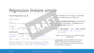Régression linéaire simple
• Test d’hypothèse sur መ𝛽1
6/30/2016 BORIS GUARISMA - FORMATION DATA SCIENTIST - PARTIE 5 - RÉGRESSION LINÉAIRE 17
summary(model)
Call:
lm(formula = nb_lamantins ~ nb_bateaux, data = lamantins)
Residuals:
Min 1Q Median 3Q Max
-6.3566 -3.7237 0.1971 4.2178 5.1751
Coefficients:
Estimate Std. Error t value Pr(>|t|)
(Intercept) -45.17964 12.54392 -3.602 0.00696 **
nb_bateaux 0.24024 0.02052 11.710 2.58e-06 ***
---
Signif. codes: 0 ‘***’ 0.001 ‘**’ 0.01 ‘*’ 0.05 ‘.’ 0.1 ‘ ’ 1
Residual standard error: 4.868 on 8 degrees of freedom
Multiple R-squared: 0.9449, Adjusted R-squared: 0.938
F-statistic: 137.1 on 1 and 8 DF, p-value: 2.583e-06
• H0: pas de relation entre Y et X (β1 = 0, null value)
• H1: il y a une relation entre Y et X (β1 ≠ 0)
On veut savoir à combien d’écart-type se trouve notre
estimation ෠𝛽1 de la null value β1 = 0; appliqué à une
distribution de « Student » ou « t »:
t value = (Estimate – 0) / Std. Error
= (0.24024 – 0) / 11.710
= 11.710
p-value: la probabilité d’observer toute valeur ≥ |t| sachant
que H0 est vraie.
p-value petite: il est peu probable d’observer une
relation importante entre Y et X due au hasard,
sachant qu’il n’existe pas de relation entre les deux
(H0 vraie). Alors on rejette H0.
 