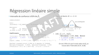 Régression linéaire simple
• Intervalle de confiance à 95% de መ𝛽1
6/30/2016 BORIS GUARISMA - FORMATION DATA SCIENTIST - PARTIE 5 - RÉGRESSION LINÉAIRE 18
summary(model)
Call:
lm(formula = nb_lamantins ~ nb_bateaux, data = lamantins)
Residuals:
Min 1Q Median 3Q Max
-6.3566 -3.7237 0.1971 4.2178 5.1751
Coefficients:
Estimate Std. Error t value Pr(>|t|)
(Intercept) -45.17964 12.54392 -3.602 0.00696 **
nb_bateaux 0.24024 0.02052 11.710 2.58e-06 ***
---
Signif. codes: 0 ‘***’ 0.001 ‘**’ 0.01 ‘*’ 0.05 ‘.’ 0.1 ‘ ’ 1
Residual standard error: 4.868 on 8 degrees of freedom
Multiple R-squared: 0.9449, Adjusted R-squared: 0.938
F-statistic: 137.1 on 1 and 8 DF, p-value: 2.583e-06
• degrés de liberté: df = n – 2 = 8
• t*8 = 2.03
• CI95 = ෠𝛽1 ± t*8 x SE( ෠𝛽1)
= Estimate ± 2.03 x Std. Error
= 0.24024 ± 2.03 x 0.02052
= (0.19 , 0.28)
On est à 95% sûr que la vraie valeur de β1 se
trouve dans l’intervalle [0.19 , 0.28]
qt(p = 0.025, df = 8)
[1] -2.306004
source [4] Bibliographie
 