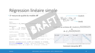 Régression linéaire simple
• 2e mesure de qualité du modèle: R2
6/30/2016 BORIS GUARISMA - FORMATION DATA SCIENTIST - PARTIE 5 - RÉGRESSION LINÉAIRE 19
summary(model)
Call:
lm(formula = nb_lamantins ~ nb_bateaux, data = lamantins)
Residuals:
Min 1Q Median 3Q Max
-6.3566 -3.7237 0.1971 4.2178 5.1751
Coefficients:
Estimate Std. Error t value Pr(>|t|)
(Intercept) -45.17964 12.54392 -3.602 0.00696 **
nb_bateaux 0.24024 0.02052 11.710 2.58e-06 ***
---
Signif. codes: 0 ‘***’ 0.001 ‘**’ 0.01 ‘*’ 0.05 ‘.’ 0.1 ‘ ’ 1
Residual standard error: 4.868 on 8 degrees of freedom
Multiple R-squared: 0.9449, Adjusted R-squared: 0.938
F-statistic: 137.1 on 1 and 8 DF, p-value: 2.583e-06
Coefficient de corrélation 𝑹 = Cov(X,Y) / 𝑉𝑎𝑟 𝑋 𝑉𝑎𝑟(𝑌)
ou
𝑹 = ෠𝛽1 𝑉𝑎𝑟 𝑋 /𝑉𝑎𝑟(𝑌)
Cov(X,Y)
Var(X)
Comment interpréter R2 ?
Coursera, Data Analysis and Statistical Inference MOOC, Duke University
 