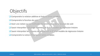 Objectifs
 Comprendre la relation additive et linéaire entre variables
 Comprendre la fonction de coût
 Avoir une notion sur les méthodes de minimisation de la fonction de coût
 Savoir interpréter l’affichage summary de R d’un modèle de régression linéaire
 Savoir interpréter les mesures de qualité RSE et R2 d’un modèle de régression linéaire
 Comprendre la notion d’interaction entre variables
6/30/2016 BORIS GUARISMA - FORMATION DATA SCIENTIST - PARTIE 5 - RÉGRESSION LINÉAIRE 2
 