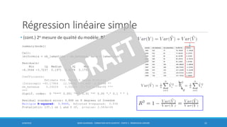 Régression linéaire simple
• (cont.) 2e mesure de qualité du modèle: R2
6/30/2016 BORIS GUARISMA - FORMATION DATA SCIENTIST - PARTIE 5 - RÉGRESSION LINÉAIRE 21
summary(model)
Call:
lm(formula = nb_lamantins ~ nb_bateaux, data = lamantins)
Residuals:
Min 1Q Median 3Q Max
-6.3566 -3.7237 0.1971 4.2178 5.1751
Coefficients:
Estimate Std. Error t value Pr(>|t|)
(Intercept) -45.17964 12.54392 -3.602 0.00696 **
nb_bateaux 0.24024 0.02052 11.710 2.58e-06 ***
---
Signif. codes: 0 ‘***’ 0.001 ‘**’ 0.01 ‘*’ 0.05 ‘.’ 0.1 ‘ ’ 1
Residual standard error: 4.868 on 8 degrees of freedom
Multiple R-squared: 0.9449, Adjusted R-squared: 0.938
F-statistic: 137.1 on 1 and 8 DF, p-value: 2.583e-06
0
 