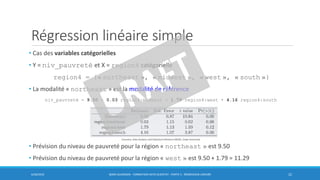 Régression linéaire simple
• Cas des variables catégorielles
• Y = niv_pauvreté et X = region4 catégorielle
region4 = {« northeast », « midwest », « west », « south »}
• La modalité « northeast » est la modalité de référence
niv_pauvreté = 9.50 + 0.03 region4:midwest + 1.79 region4:west + 4.16 region4:south
• Prévision du niveau de pauvreté pour la région « northeast » est 9.50
• Prévision du niveau de pauvreté pour la région « west » est 9.50 + 1.79 = 11.29
6/30/2016 BORIS GUARISMA - FORMATION DATA SCIENTIST - PARTIE 5 - RÉGRESSION LINÉAIRE 22
Coursera, Data Analysis and Statistical Inference MOOC, Duke University
 