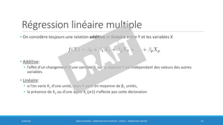 Régression linéaire multiple
• On considère toujours une relation additive et linéaire entre Y et les variables X
• Additive:
• l’effet d’un changement d’une variable Xj sur la réponse Y est indépendant des valeurs des autres
variables
• Linéaire:
• si l’on varie X1 d’une unité, alors Y varie en moyenne de β1 unités,
• la présence de X2 ou d’une autre Xj (j≠1) n’affecte pas cette déclaration
6/30/2016 BORIS GUARISMA - FORMATION DATA SCIENTIST - PARTIE 5 - RÉGRESSION LINÉAIRE 23
 