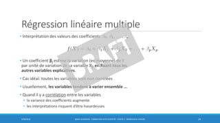 Régression linéaire multiple
• Interprétation des valeurs des coefficients
• Un coefficient βj estime la variation (en moyenne) de Y
par unité de variation de sa variable Xj, en fixant tous les
autres variables explicatives.
• Cas idéal: toutes les variables sont non corrélées
• Usuellement, les variables tendent à varier ensemble …
• Quand il y a corrélation entre les variables
• la variance des coefficients augmente
• les interprétations risquent d’être hasardeuses
6/30/2016 BORIS GUARISMA - FORMATION DATA SCIENTIST - PARTIE 5 - RÉGRESSION LINÉAIRE 24
 