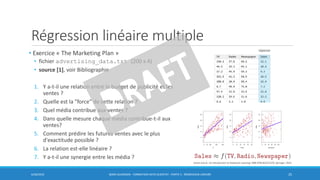 Régression linéaire multiple
• Exercice « The Marketing Plan »
• fichier advertising_data.txt (200 x 4)
• source [1], voir Bibliographie
1. Y a-t-il une relation entre le budget de publicité et les
ventes ?
2. Quelle est la "force" de cette relation ?
3. Quel média contribue aux ventes ?
4. Dans quelle mesure chaque média contribue-t-il aux
ventes?
5. Comment prédire les futures ventes avec le plus
d'exactitude possible ?
6. La relation est-elle linéaire ?
7. Y a-t-il une synergie entre les média ?
6/30/2016 BORIS GUARISMA - FORMATION DATA SCIENTIST - PARTIE 5 - RÉGRESSION LINÉAIRE 25
réponse
James and al., An introduction to Statistical Learning, ISBN 9781461471370, Springer, 2014
 