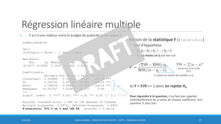Régression linéaire multiple
1. Y a-t-il une relation entre le budget de publicité et les ventes ?
6/30/2016 BORIS GUARISMA - FORMATION DATA SCIENTIST - PARTIE 5 - RÉGRESSION LINÉAIRE 27
summary(modele)
Call:
lm(formula = Sales ~ ., data = data)
Residuals:
Min 1Q Median 3Q Max
-8.8277 -0.8908 0.2418 1.1893 2.8292
Coefficients:
Estimate Std. Error t value Pr(>|t|)
(Intercept) 2.938889 0.311908 9.422 <2e-16 ***
TV 0.045765 0.001395 32.809 <2e-16 ***
Radio 0.188530 0.008611 21.893 <2e-16 ***
Newspaper -0.001037 0.005871 -0.177 0.86
---
Signif. codes: 0 ‘***’ 0.001 ‘**’ 0.01 ‘*’ 0.05 ‘.’ 0.1 ‘ ’ 1
Residual standard error: 1.686 on 196 degrees of freedom
Multiple R-squared: 0.8972, Adjusted R-squared: 0.8956
F-statistic: 570.3 on 3 and 196 DF, p-value: < 2.2e-16
• Notion de la statistique F (F-statistic)
• Test d’hypothèse
• H0: β1 = β2 = β3 = … = βp = 0
• H1: au moins un βj est non nul
Ici F = 570 >> 1 alors on rejette H0
Pour répondre à la question, il ne faut pas regarder
individuellement les p-value de chaque coefficient. Voir
question 3. plus loin.
somme des carrés totale
(SCT)
il s’ajuste au nombre de variables, ici p
 