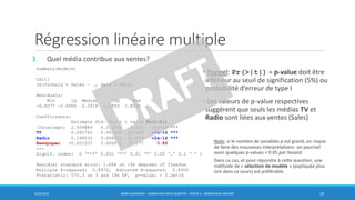 Régression linéaire multiple
3. Quel média contribue aux ventes?
6/30/2016 BORIS GUARISMA - FORMATION DATA SCIENTIST - PARTIE 5 - RÉGRESSION LINÉAIRE 29
summary(modele)
Call:
lm(formula = Sales ~ ., data = data)
Residuals:
Min 1Q Median 3Q Max
-8.8277 -0.8908 0.2418 1.1893 2.8292
Coefficients:
Estimate Std. Error t value Pr(>|t|)
(Intercept) 2.938889 0.311908 9.422 <2e-16 ***
TV 0.045765 0.001395 32.809 <2e-16 ***
Radio 0.188530 0.008611 21.893 <2e-16 ***
Newspaper -0.001037 0.005871 -0.177 0.86
---
Signif. codes: 0 ‘***’ 0.001 ‘**’ 0.01 ‘*’ 0.05 ‘.’ 0.1 ‘ ’ 1
Residual standard error: 1.686 on 196 degrees of freedom
Multiple R-squared: 0.8972, Adjusted R-squared: 0.8956
F-statistic: 570.3 on 3 and 196 DF, p-value: < 2.2e-16
• Rappel: Pr(>|t|) = p-value doit être
inférieur au seuil de signification (5%) ou
probabilité d’erreur de type I
• Les valeurs de p-value respectives
suggèrent que seuls les médias TV et
Radio sont liées aux ventes (Sales)
Note: si le nombre de variables p est grand, on risque
de faire des mauvaises interprétations: on pourrait
avoir quelques p-values < 0.05 par hasard
Dans ce cas, et pour répondre à cette question, une
méthode de « sélection de modèle » (expliquée plus
loin dans ce cours) est préférable.
 