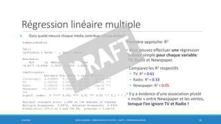 Régression linéaire multiple
4. Dans quelle mesure chaque média contribue-t-il aux ventes?
6/30/2016 BORIS GUARISMA - FORMATION DATA SCIENTIST - PARTIE 5 - RÉGRESSION LINÉAIRE 30
summary(modele)
Call:
lm(formula = Sales ~ ., data = data)
Residuals:
Min 1Q Median 3Q Max
-8.8277 -0.8908 0.2418 1.1893 2.8292
Coefficients:
Estimate Std. Error t value Pr(>|t|)
(Intercept) 2.938889 0.311908 9.422 <2e-16 ***
TV 0.045765 0.001395 32.809 <2e-16 ***
Radio 0.188530 0.008611 21.893 <2e-16 ***
Newspaper -0.001037 0.005871 -0.177 0.86
---
Signif. codes: 0 ‘***’ 0.001 ‘**’ 0.01 ‘*’ 0.05 ‘.’ 0.1 ‘ ’ 1
Residual standard error: 1.686 on 196 degrees of freedom
Multiple R-squared: 0.8972, Adjusted R-squared: 0.8956
F-statistic: 570.3 on 3 and 196 DF, p-value: < 2.2e-16
Première approche: R2
• Vous pouvez effectuer une régression
linéaire simple pour chaque variable:
TV, Radio et Newspaper.
• Comparez les R2 respectifs
• TV: R2 = 0.61
• Radio: R2 = 0.33
• Newspaper: R2 = 0.05
• Il y a évidence d’une association plutôt
« molle » entre Newspaper et les ventes,
lorsque l’on ignore TV et Radio !
 