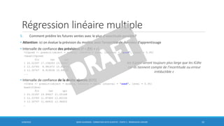 Régression linéaire multiple
5. Comment prédire les futures ventes avec le plus d'exactitude possible?
• Attention: ici on évalue la prévision du modèle avec l’ensemble de données d’apprentissage
• Intervalle de confiance des prévisions (Y = f(X) + 𝜖)
>ICpred <- predict(object = modele, newdata = data, interval = "pred", level = 0.95)
>head(ICpred)
fit lwr upr
1 20.52397 17.158283 23.88967
2 12.33785 8.981672 15.69404
3 12.30767 8.919038 15.69630
...
• Intervalle de confiance de la droite ajustée (E(Y))
>ICdte <- predict(object = modele, newdata = data, interval = "conf", level = 0.95)
head(ICdte)
fit lwr upr
1 20.52397 19.99627 21.05168
2 12.33785 11.87465 12.80106
3 12.30767 11.64932 12.96602
…
6/30/2016 BORIS GUARISMA - FORMATION DATA SCIENTIST - PARTIE 5 - RÉGRESSION LINÉAIRE 32
les ICpred seront toujours plus large que les ICdte
car ils tiennent compte de l’incertitude ou erreur
irréductible 𝜖
 