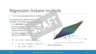 Régression linéaire multiple
5. Y a-t-il une synergie entre les média?
• Il se peut que la relation entre Y et les
variables TV et Radio ne soit pas additive !
• il y a interaction entre ces 2 variables
• les résidus positifs restent autour de la ligne
de 45° où les budgets de TV et de Radio sont
répartis de façon presque égale
• les résidus négatifs (difficile à voir dans la
figure) sont éloignés de cette ligne
6/30/2016 BORIS GUARISMA - FORMATION DATA SCIENTIST - PARTIE 5 - RÉGRESSION LINÉAIRE 34
terme d’intéraction
James and al., An introduction to Statistical Learning, ISBN 9781461471370, Springer, 2014
 