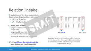 Relation linéaire
• Il faut comparer les deux propositions
d’estimation de paramètres suivantes:
• ෡𝜷0 = -39, ෡𝜷 𝟏 = 0.23
• ෡𝜷0 = -57, ෡𝜷 𝟏 = 0.26
• … selon quel critère ?
• on peut faire la somme des erreurs
respectives
• en prenant le carré afin d’additionner
uniquement des nombres positifs
• ensuite on sélectionnera le minimum
• C’est la méthode des moindre carrés
• RSS*: somme des carrés des résidus
6/30/2016 BORIS GUARISMA - FORMATION DATA SCIENTIST - PARTIE 5 - RÉGRESSION LINÉAIRE 7
RSS = 195.46 RSS = 211.79
(*) residual sum of squares ou somme des carrés résiduelle (SCR)
Important: pour les méthodes ou modèles basés sur
les moindres carrées (least squares) assurez vous que
le nombre de variables soit inférieur que le nombre
d’observations (n > p)
 