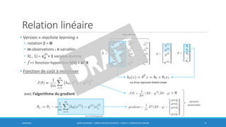 Relation linéaire
• Version « machine learning »
• notation β = Ɵ
• m observations x n variables
• X[., 1] = 𝒙 𝟎
(𝒊)
= 1 variable dummy
• መ𝑓=> fonction hypothèse h(X) = ƟT X
• Fonction de coût à minimiser
avec l’algorithme du gradient
6/30/2016 BORIS GUARISMA - FORMATION DATA SCIENTIST - PARTIE 5 - RÉGRESSION LINÉAIRE 9
n+1 colonnes
cas d’une régression linéaire simple
𝜖 ℝ
versions
vectorisées
source [3] Bibliographie
 