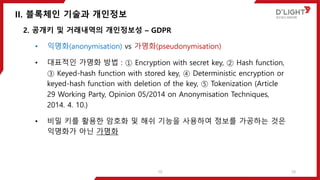 II. 블록체인 기술과 개인정보
10
2. 공개키 및 거래내역의 개인정보성 – GDPR
• 익명화(anonymisation) vs 가명화(pseudonymisation)
• 대표적인 가명화 방법 : ① Encryption with secret key, ② Hash function,
③ Keyed-hash function with stored key, ④ Deterministic encryption or
keyed-hash function with deletion of the key, ⑤ Tokenization (Article
29 Working Party, Opinion 05/2014 on Anonymisation Techniques,
2014. 4. 10.)
• 비밀 키를 활용한 암호화 및 해쉬 기능을 사용하여 정보를 가공하는 것은
익명화가 아닌 가명화
10
 