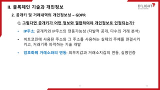 II. 블록체인 기술과 개인정보
11
2. 공개키 및 거래내역의 개인정보성 – GDPR
Q. 그렇다면 공개키가 어떤 정보와 결합하여야 개인정보로 인정되는가?
• IP주소: 공개키와 IP주소의 연동가능성 (자발적 공개, 다수의 거래 분석)
• 비트코인에 사용된 주소와 그 주소를 사용하는 실제의 주체를 연결시키
키고, 거래기록 파악하는 기술 개발
• 암호화폐 거래소와의 연동: 외부지갑과 거래소지갑의 연동, 실명인증
11
 