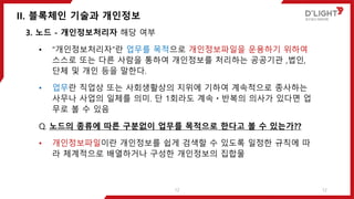 II. 블록체인 기술과 개인정보
12
3. 노드 - 개인정보처리자 해당 여부
• “개인정보처리자”란 업무를 목적으로 개인정보파일을 운용하기 위하여
스스로 또는 다른 사람을 통하여 개인정보를 처리하는 공공기관 ,법인,
단체 및 개인 등을 말한다.
• 업무란 직업상 또는 사회생활상의 지위에 기하여 계속적으로 종사하는
사무나 사업의 일체를 의미. 단 1회라도 계속ㆍ반복의 의사가 있다면 업
무로 볼 수 있음
Q. 노드의 종류에 따른 구분없이 업무를 목적으로 한다고 볼 수 있는가??
• 개인정보파일이란 개인정보를 쉽게 검색할 수 있도록 일정한 규칙에 따
라 체계적으로 배열하거나 구성한 개인정보의 집합물
12
 