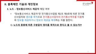 II. 블록체인 기술과 개인정보
13
3. 노드 - 정보통신서비스 제공자 해당 여부
• “정보통신서비스 제공자”란 전기통신사업법 제2조 제8호에 따른 전기통
신사업자와 영리를 목적으로 전기통신사업자의 전기통신역무를 이용하
여 정보를 제공하거나 정보의 제공을 매개하는 자를 말한다.
Q. 노드의 종류에 따른 구분없이 영리를 목적으로 한다고 볼 수 있는가??
13
 