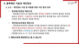 II. 블록체인 기술과 개인정보
14
3. 노드 - 개인정보 수집 및 이용을 위한 사전 동의 의무
• 정보통신망법상 예외사유
- 정보통신서비스의 제공에 관한 계약을 이행하기 위하여 필요한 개인정
보로서 경제적ㆍ기술적인 사유로 통상적인 동의를 받는 것이 뚜렷하게
곤란한 경우 (제22조 제2항 제1호)
• 개인정보보호법상 예외사유
- 개인정보처리자의 정당한 이익을 달성하기 위하여 필요한 경우로서 명
백하게 정보주체의 권리보다 우선하는 경우 (제15조 제1항 제6호)
- 정보주체의 (사회통념상) 동의가 있었다고 객관적으로 인정되는 경우
(대법원 2016. 8. 17. 선고 2014다245080 판결)
Q. 예외사유에 해당한다고 볼 수 있는가?
14
 