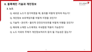 II. 블록체인 기술과 개인정보
15
3. 노드
Q. 새로운 노드가 참가하였을 때, 동의를 어떻게 받아야 하는가?
Q. 개인정보 보호책임자를 어떻게 지정할 것인가?
Q. 기술적ㆍ관리적ㆍ물리적 안전조치의무를 어떻게 이행할 것인가?
Q. 해외에 소재한 노드에게도 국내법령 적용이 가능한가?
Q. 노드 이외의 주체가 개인정보처리자 등이 될 가능성은 없는가?
15
 