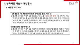 II. 블록체인 기술과 개인정보
17
4. 개인정보의 파기
「정보통신망 이용촉진 및 정보보호 등에 관한 법률」 제29조
② 정보통신서비스 제공자등은 정보통신서비스를 1년의 기간 동안 이용하지 아니하는
이용자의 개인정보를 보호하기 위하여 대통령령으로 정하는 바에 따라 개인정보의
파기 등 필요한 조치를 취하여야 한다. 다만, 그 기간에 대하여 다른 법령 또는 이용
자의 요청에 따라 달리 정한 경우에는 그에 따른다.
정보통신망법 시행령 제16조
② 정보통신서비스 제공자등은 이용자가 정보통신서비스를 법 제29조 제2항의 기간동
안 이용하지 아니하는 경우에는 이용자의 개인정보를 해당 기간 경과 후 즉시 파기
하거나 다른 이용자의 개인정보와 분리하여 별도로 저장ㆍ관리하여야 한다.
17
 