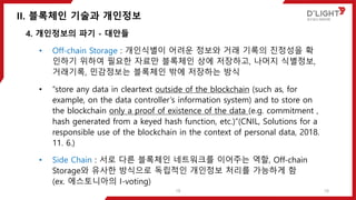 II. 블록체인 기술과 개인정보
18
4. 개인정보의 파기 - 대안들
• Off-chain Storage : 개인식별이 어려운 정보와 거래 기록의 진정성을 확
인하기 위하여 필요한 자료만 블록체인 상에 저장하고, 나머지 식별정보,
거래기록, 민감정보는 블록체인 밖에 저장하는 방식
• “store any data in cleartext outside of the blockchain (such as, for
example, on the data controller’s information system) and to store on
the blockchain only a proof of existence of the data (e.g. commitment ,
hash generated from a keyed hash function, etc.)”(CNIL, Solutions for a
responsible use of the blockchain in the context of personal data, 2018.
11. 6.)
• Side Chain : 서로 다른 블록체인 네트워크를 이어주는 역할, Off-chain
Storage와 유사한 방식으로 독립적인 개인정보 처리를 가능하게 함
(ex. 에스토니아의 I-voting)
18
 