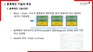 I. 블록체인 기술의 특징
2
1. 블록체인 기술이란?
• Block + Chain : 다수의 블록들이 체인처럼 길게 연결되어 있는 형태의
데이터 기록방법
• 블록체인 네트워크의 참여자(node)들이 원장(ledger)의 내역을 함께 기록
하고 보관함
• Node의 자격 : Public vs Private
2
 