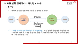 IV. 토큰 발행 단계에서의 개인정보 이슈
23
1. 준거법
• 해외에 법인을 설립하여 사업을 진행하는 경우는?
• 지향된 행위의 원칙(Principle of Targeting) : 특정 행위가 관할권을 주장하는 국
가의 영토 내에서 효과를 발생시킬 것을 의도한 것인 때에 해당 국가가 위 행위
에 대한 관할권을 가짐.
Foreign
Entity
Korean
Entity
ETH / Fiat
Development
Marketing
Launching
InvestorInvestor
23
 
