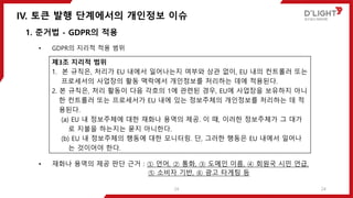 IV. 토큰 발행 단계에서의 개인정보 이슈
24
1. 준거법 - GDPR의 적용
• GDPR의 지리적 적용 범위
• 재화나 용역의 제공 판단 근거 : ① 언어, ② 통화, ③ 도메인 이름, ④ 회원국 시민 언급,
⑤ 소비자 기반, ⑥ 광고 타게팅 등
제3조 지리적 범위
1. 본 규칙은, 처리가 EU 내에서 일어나는지 여부와 상관 없이, EU 내의 컨트롤러 또는
프로세서의 사업장의 활동 맥락에서 개인정보를 처리하는 데에 적용된다.
2. 본 규칙은, 처리 활동이 다음 각호의 1에 관련된 경우, EU에 사업장을 보유하지 아니
한 컨트롤러 또는 프로세서가 EU 내에 있는 정보주체의 개인정보를 처리하는 데 적
용된다.
(a) EU 내 정보주체에 대한 재화나 용역의 제공. 이 때, 이러한 정보주체가 그 대가
로 지불을 하는지는 묻지 아니한다.
(b) EU 내 정보주체의 행동에 대한 모니터링. 단, 그러한 행동은 EU 내에서 일어나
는 것이어야 한다.
24
 