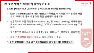 IV. 토큰 발행 단계에서의 개인정보 이슈
25
2. KYC (Know Your Customer) / AML (Anti-Money Laundering)
• FATF (Financial Action Task Force): 마약자금, 테러자금, 조직범죄의 자금
세탁, 부패자금 등에 대응하기 위한 범세계적 행동기구
• 실질적으로 모든 가상통화(Virtual Assets, 舊 Virtual Currency) 거래에 관하
여 AML (Anti-Money Laundering) / CTF (Counter-Terrorist Financing) 의무
부과
• 일반적으로 여권사본 등을 제출함 (국적, 이름, 사진, 생년월일, 여권번호)
• 해외 인증업체에 맡기는 경우 vs 직접 수행하는 경우
Q. 토큰 발행업체는 모두 개인정보처리자에 해당하는가? 면제규정은?
25
 